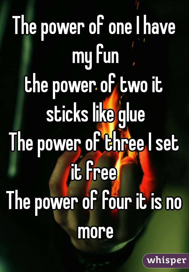 The power of one I have my fun
the power of two it sticks like glue
The power of three I set it free 
The power of four it is no more