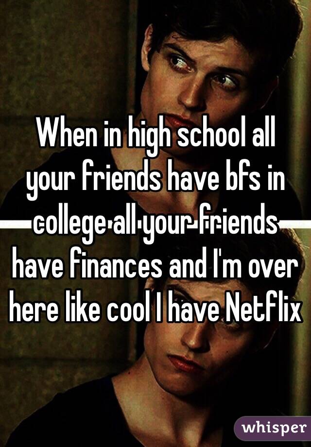 When in high school all your friends have bfs in college all your friends have finances and I'm over here like cool I have Netflix 