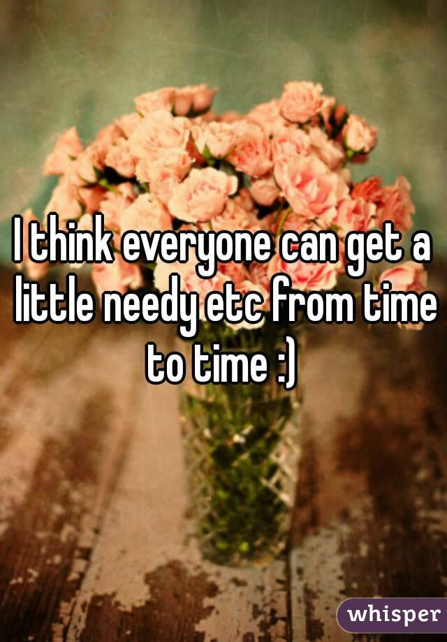 I think everyone can get a little needy etc from time to time :) 