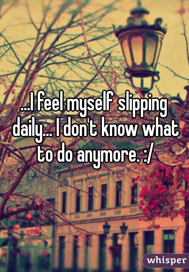 ...I feel myself slipping daily... I don't know what to do anymore. :/