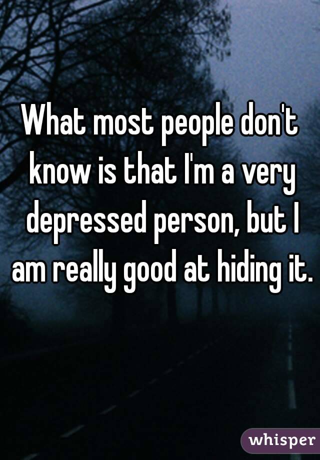 What most people don't know is that I'm a very depressed person, but I am really good at hiding it.