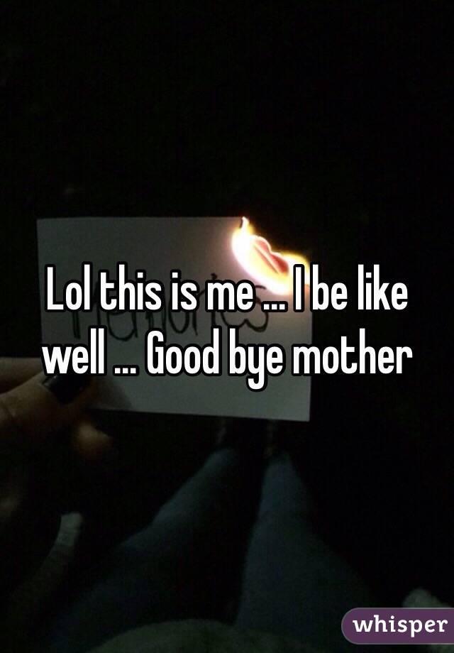 Lol this is me ... I be like well ... Good bye mother 