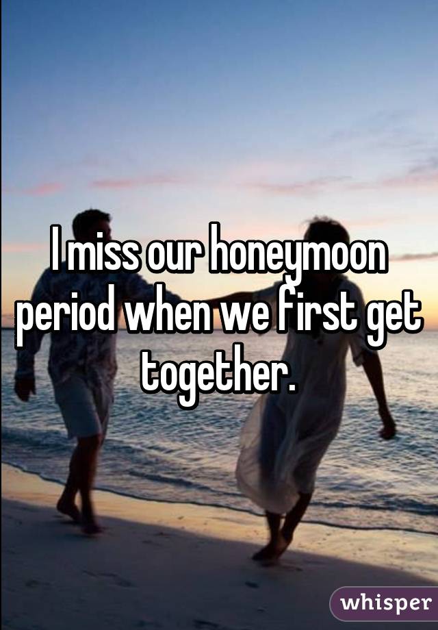 I miss our honeymoon period when we first get together.