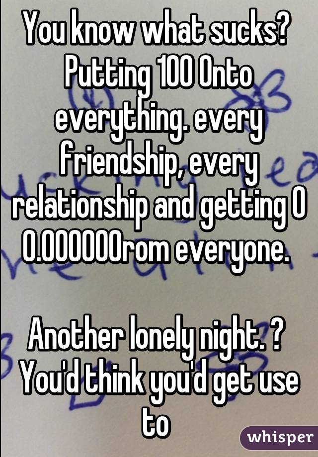 You know what sucks? 
Putting 100% into everything. every friendship, every relationship and getting 0% from everyone. 

Another lonely night. 😔 
You'd think you'd get use to 