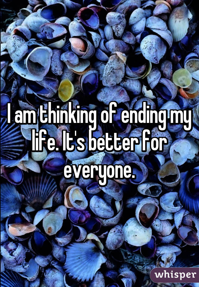 I am thinking of ending my life. It's better for everyone.