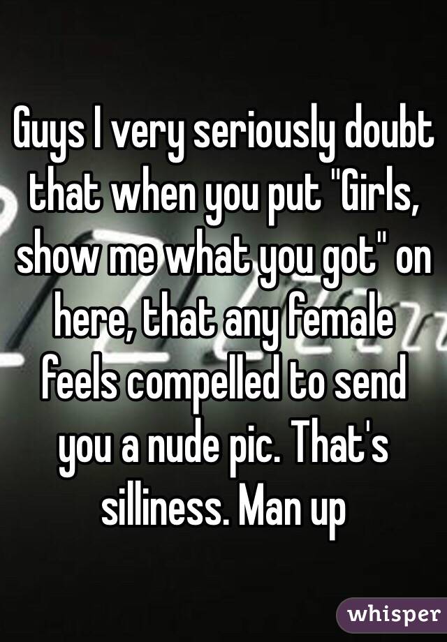 Guys I very seriously doubt that when you put "Girls, show me what you got" on here, that any female feels compelled to send you a nude pic. That's silliness. Man up