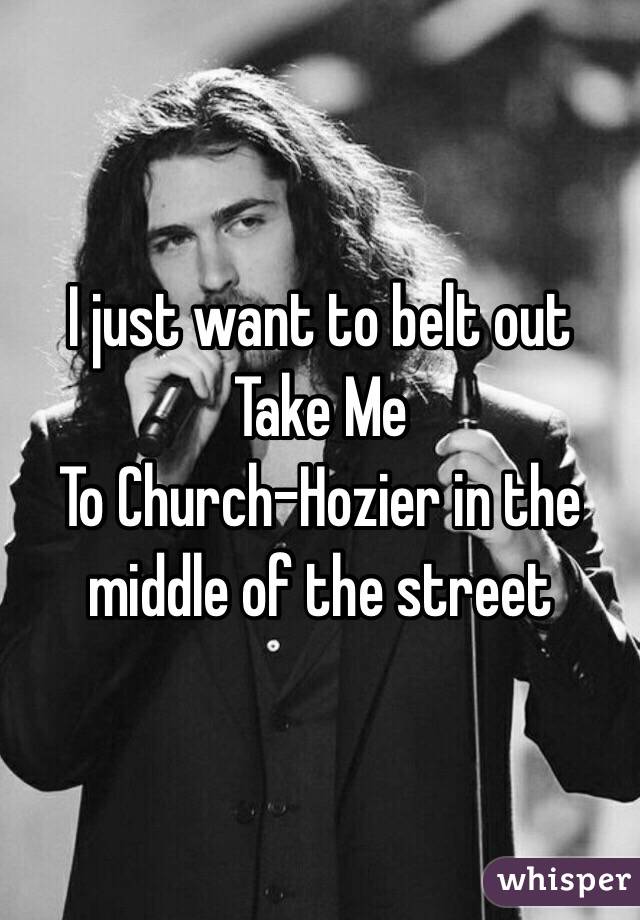 I just want to belt out Take Me
To Church-Hozier in the middle of the street