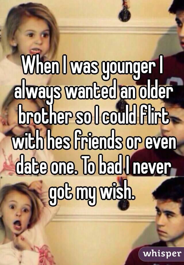 When I was younger I always wanted an older brother so I could flirt with hes friends or even date one. To bad I never got my wish. 