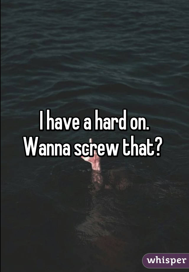 I have a hard on.
Wanna screw that? 