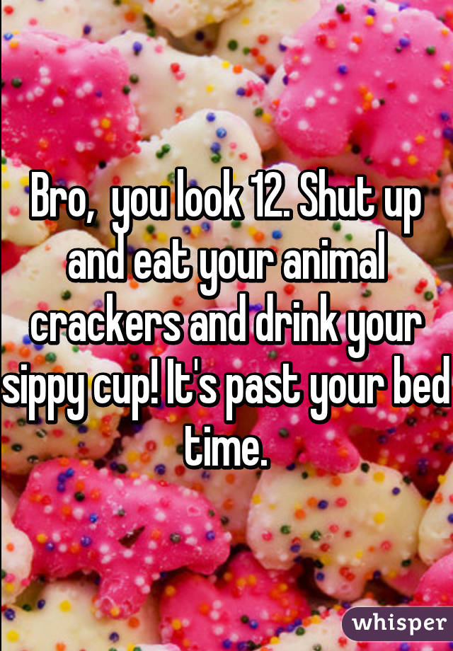 Bro,  you look 12. Shut up and eat your animal crackers and drink your sippy cup! It's past your bed time.