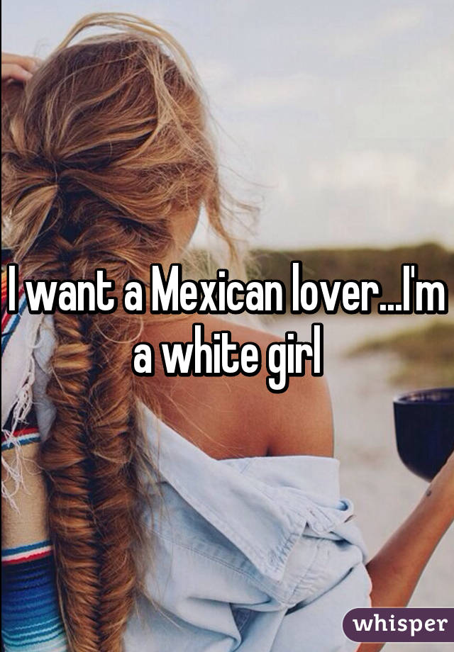 I want a Mexican lover...I'm a white girl