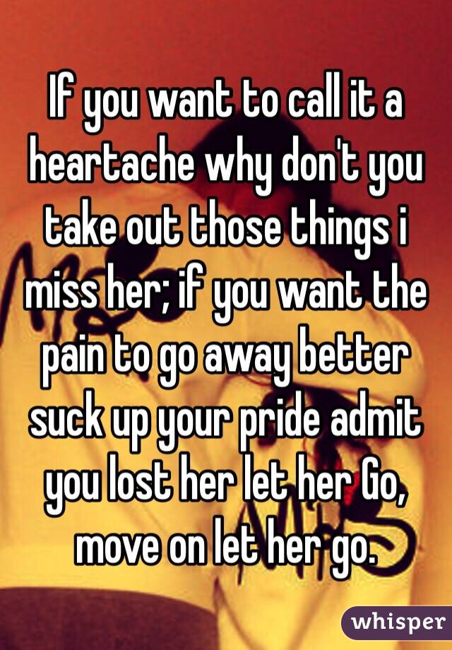 If you want to call it a heartache why don't you take out those things i miss her; if you want the pain to go away better suck up your pride admit you lost her let her Go, move on let her go. 