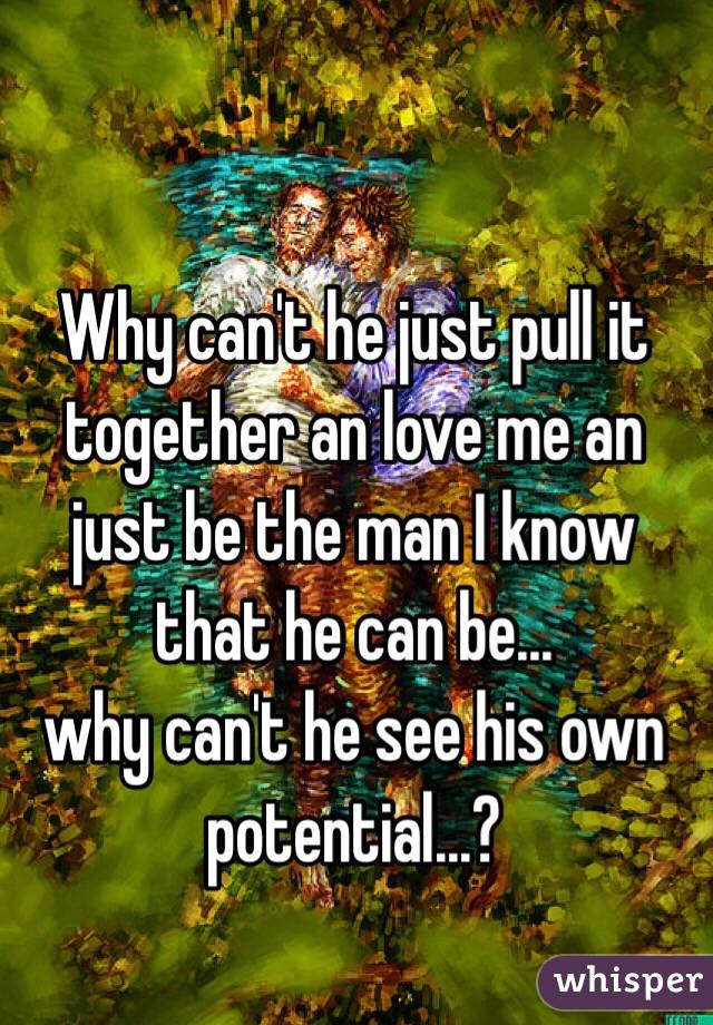 Why can't he just pull it together an love me an just be the man I know that he can be... 
why can't he see his own potential...?