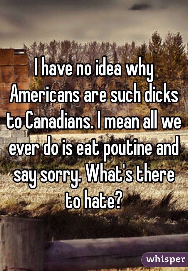 I have no idea why Americans are such dicks to Canadians. I mean all we ever do is eat poutine and say sorry. What's there to hate?