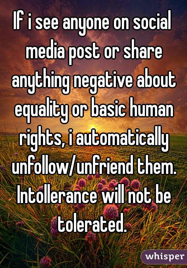 If i see anyone on social media post or share anything negative about equality or basic human rights, i automatically unfollow/unfriend them. Intollerance will not be tolerated. 