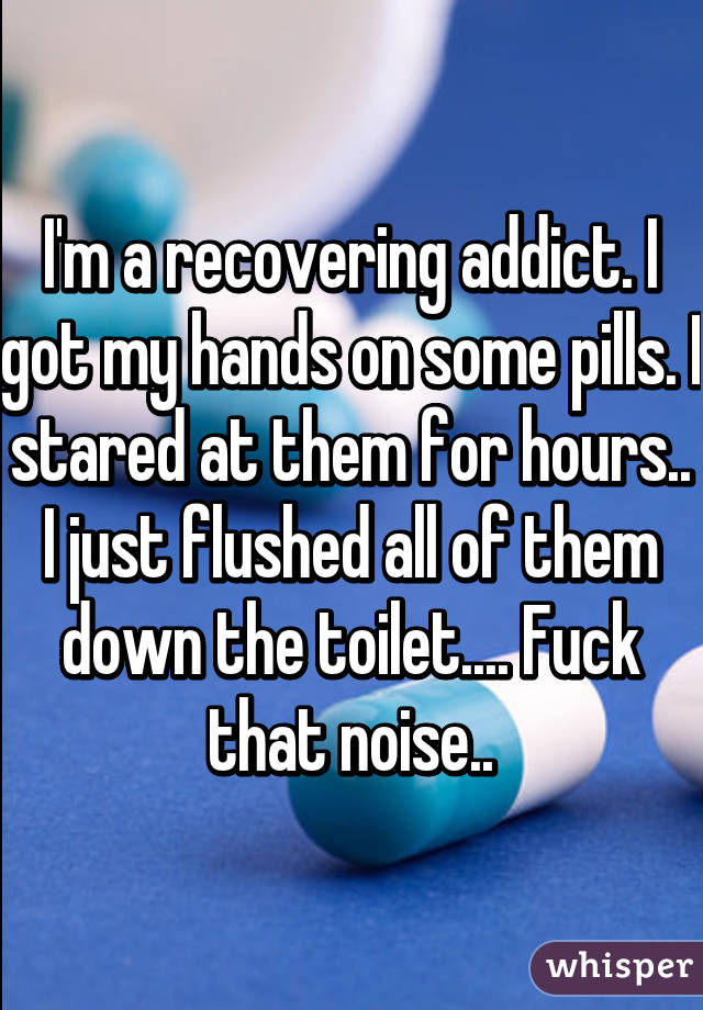 I'm a recovering addict. I got my hands on some pills. I stared at them for hours.. I just flushed all of them down the toilet.... Fuck that noise..