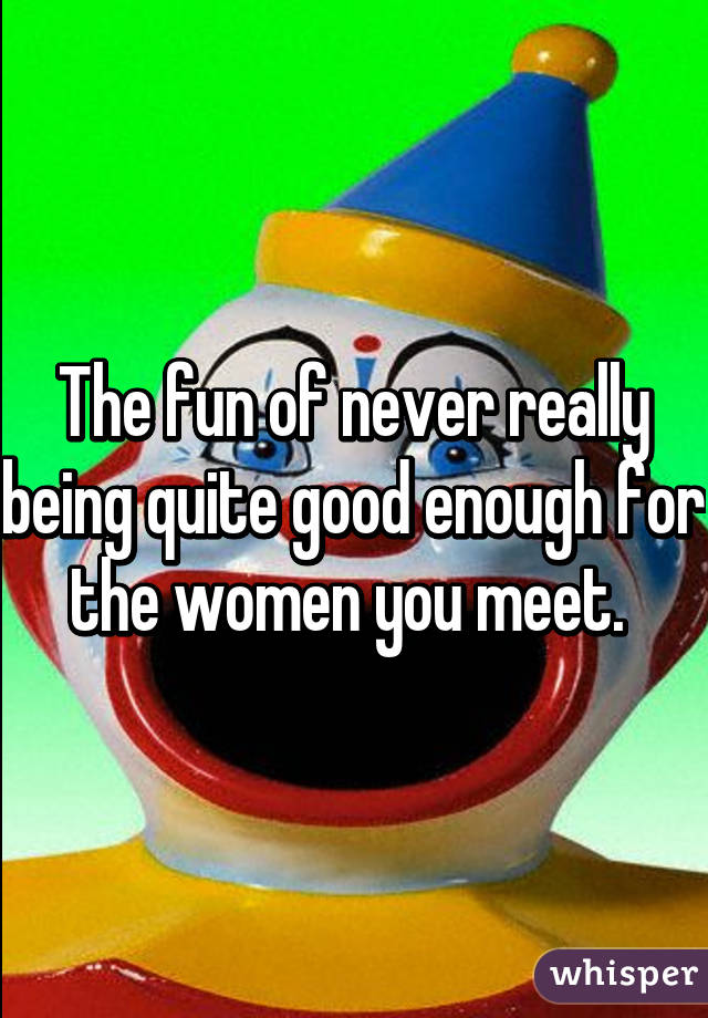 The fun of never really being quite good enough for the women you meet. 