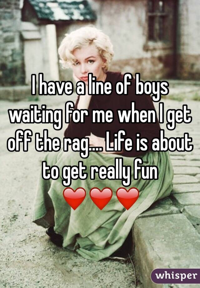 I have a line of boys waiting for me when I get off the rag.... Life is about to get really fun ❤️❤️❤️