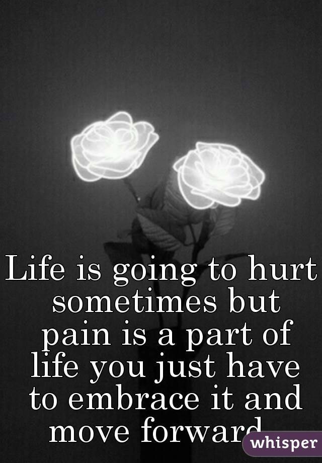 Life is going to hurt sometimes but pain is a part of life you just have to embrace it and move forward. 