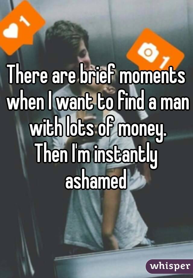 There are brief moments when I want to find a man with lots of money.
Then I'm instantly ashamed 