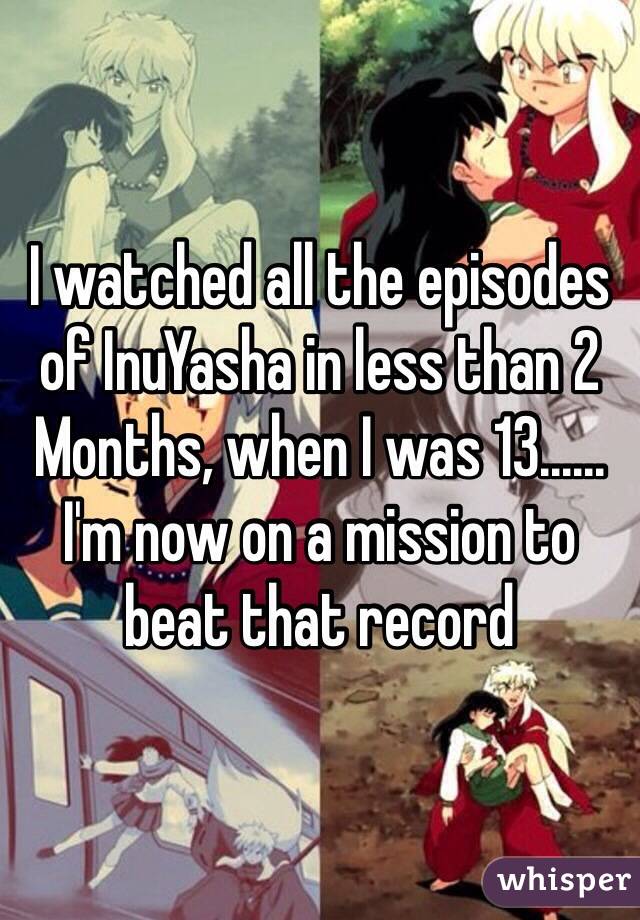 I watched all the episodes of InuYasha in less than 2 Months, when I was 13......
I'm now on a mission to beat that record