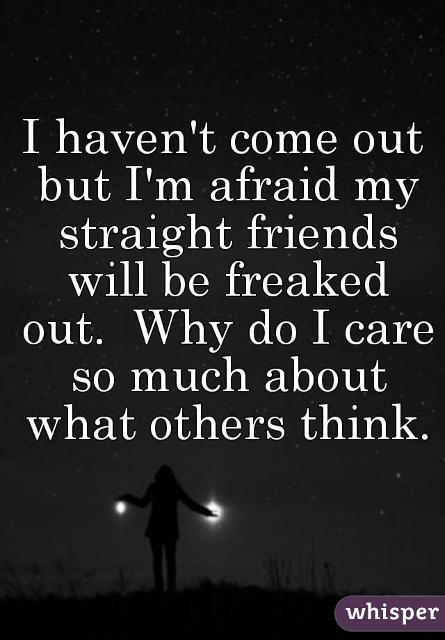 I haven't come out but I'm afraid my straight friends will be freaked out.  Why do I care so much about what others think.  