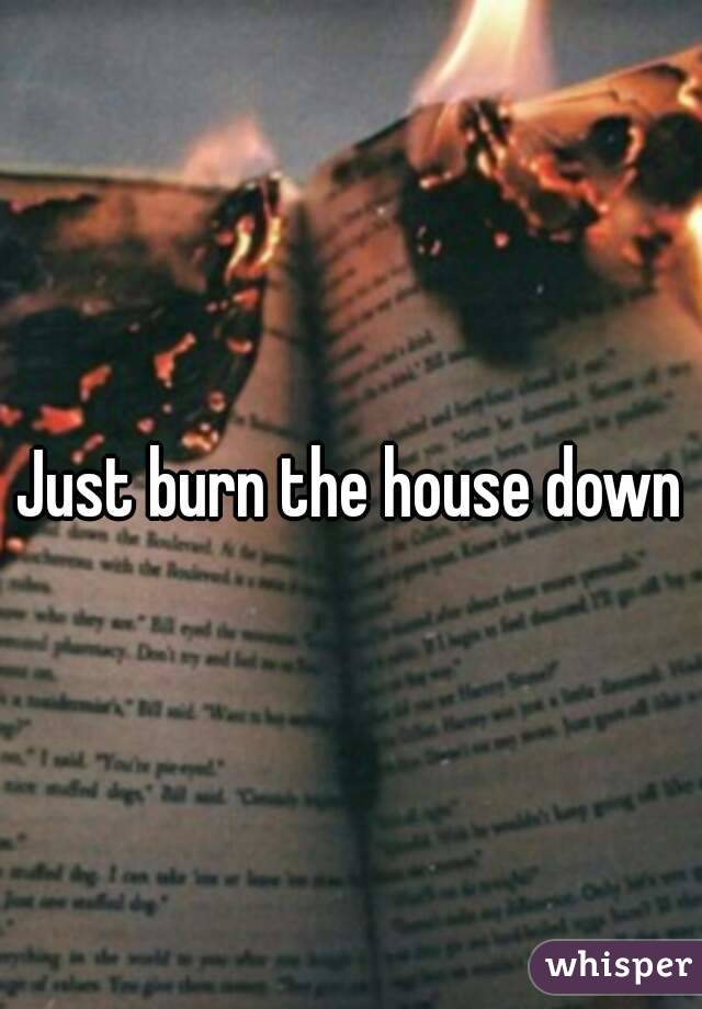 Just burn the house down