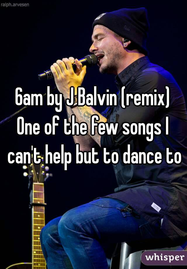 6am by J Balvin (remix)
One of the few songs I can't help but to dance to