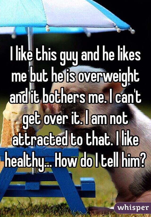 I like this guy and he likes me but he is overweight and it bothers me. I can't get over it. I am not attracted to that. I like healthy... How do I tell him? 