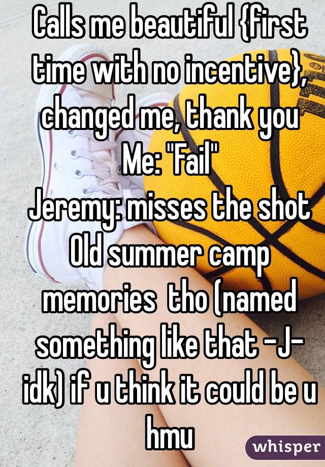 Calls me beautiful {first time with no incentive}, changed me, thank you 
Me: "Fail"
Jeremy: misses the shot
Old summer camp memories  tho (named something like that -J- idk) if u think it could be u hmu