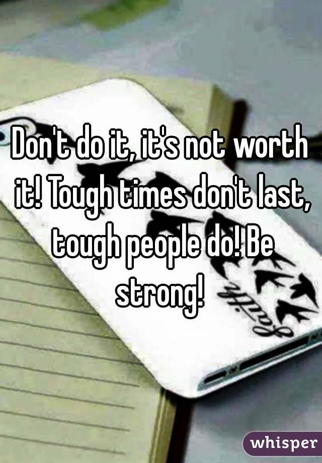 Don't do it, it's not worth it! Tough times don't last, tough people do! Be strong! 