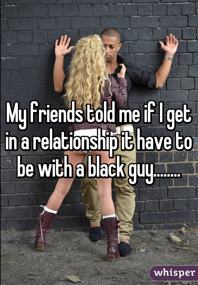 My friends told me if I get in a relationship it have to be with a black guy........