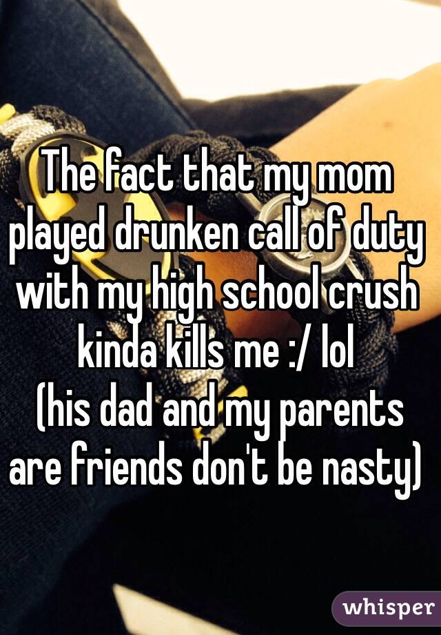 The fact that my mom played drunken call of duty with my high school crush kinda kills me :/ lol
 (his dad and my parents are friends don't be nasty) 