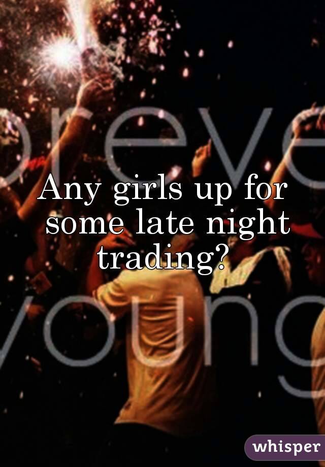 Any girls up for some late night trading? 