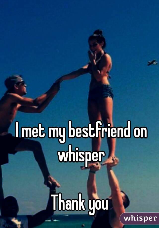 I met my bestfriend on whisper 

Thank you 