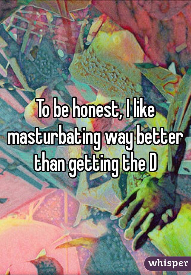 To be honest, I like masturbating way better than getting the D