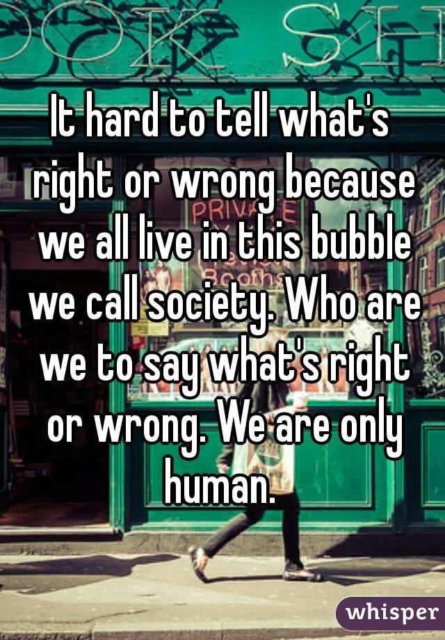 It hard to tell what's right or wrong because we all live in this bubble we call society. Who are we to say what's right or wrong. We are only human. 