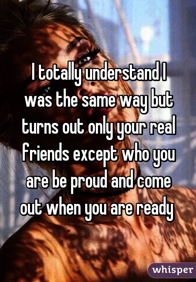 I totally understand I was the same way but turns out only your real friends except who you are be proud and come out when you are ready 