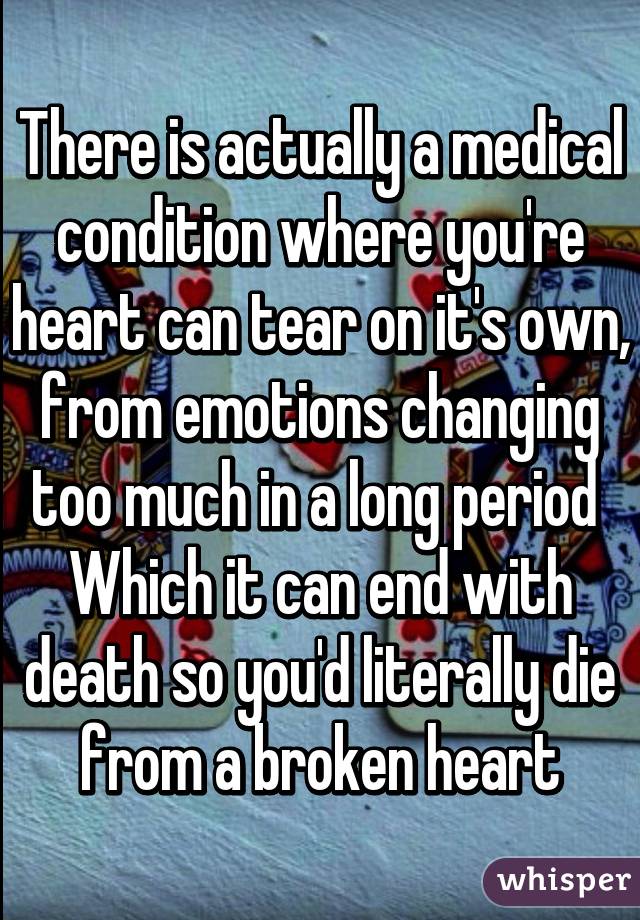 There is actually a medical condition where you're heart can tear on it's own, from emotions changing too much in a long period  Which it can end with death so you'd literally die from a broken heart