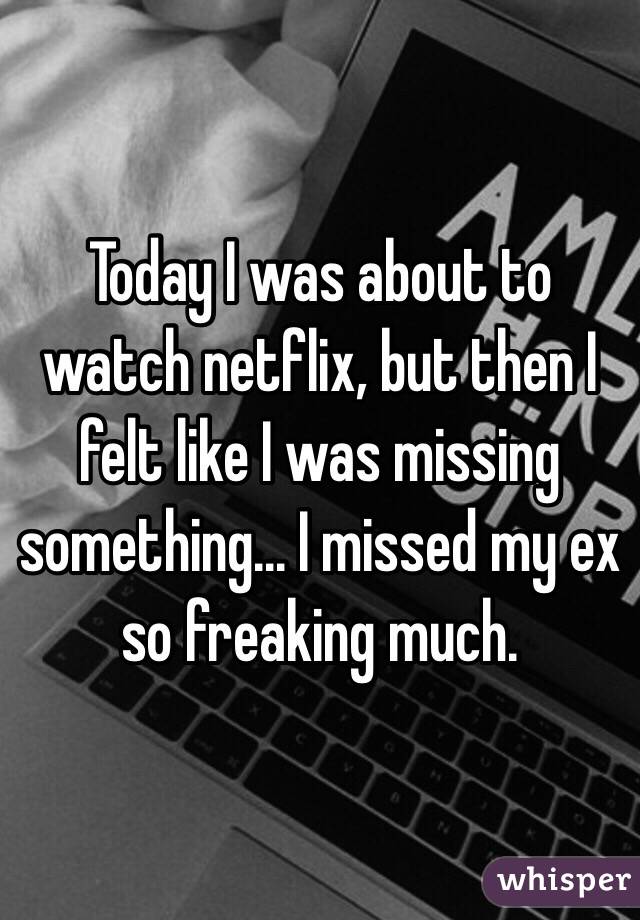 Today I was about to watch netflix, but then I felt like I was missing something... I missed my ex so freaking much. 