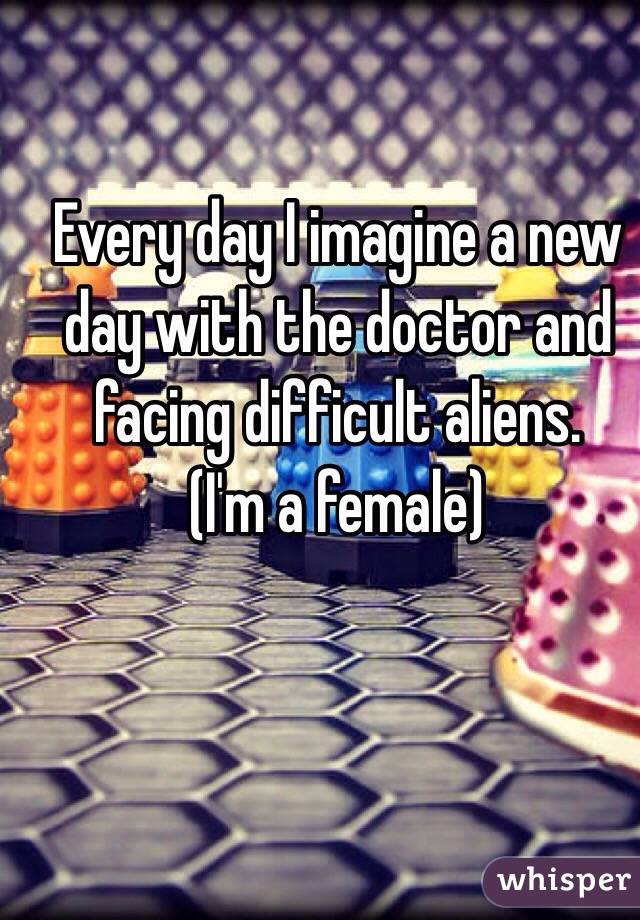 Every day I imagine a new day with the doctor and facing difficult aliens. 
(I'm a female)