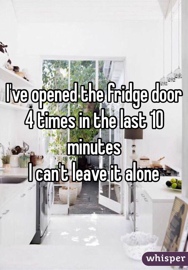 I've opened the fridge door 4 times in the last 10 minutes
I can't leave it alone