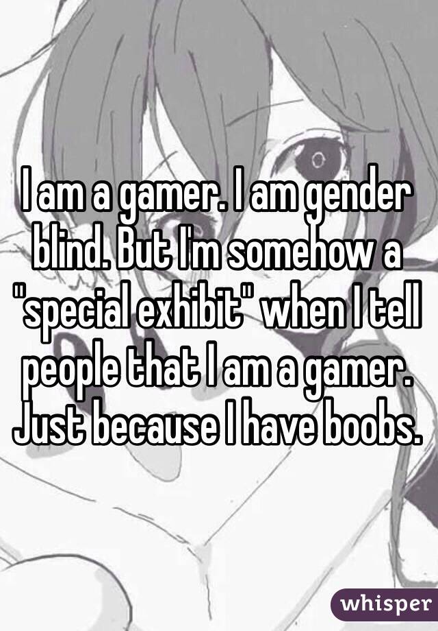 I am a gamer. I am gender blind. But I'm somehow a "special exhibit" when I tell people that I am a gamer. Just because I have boobs.