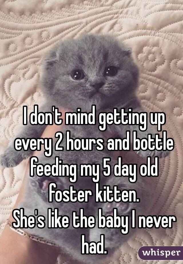 I don't mind getting up every 2 hours and bottle feeding my 5 day old foster kitten. 
She's like the baby I never had. 