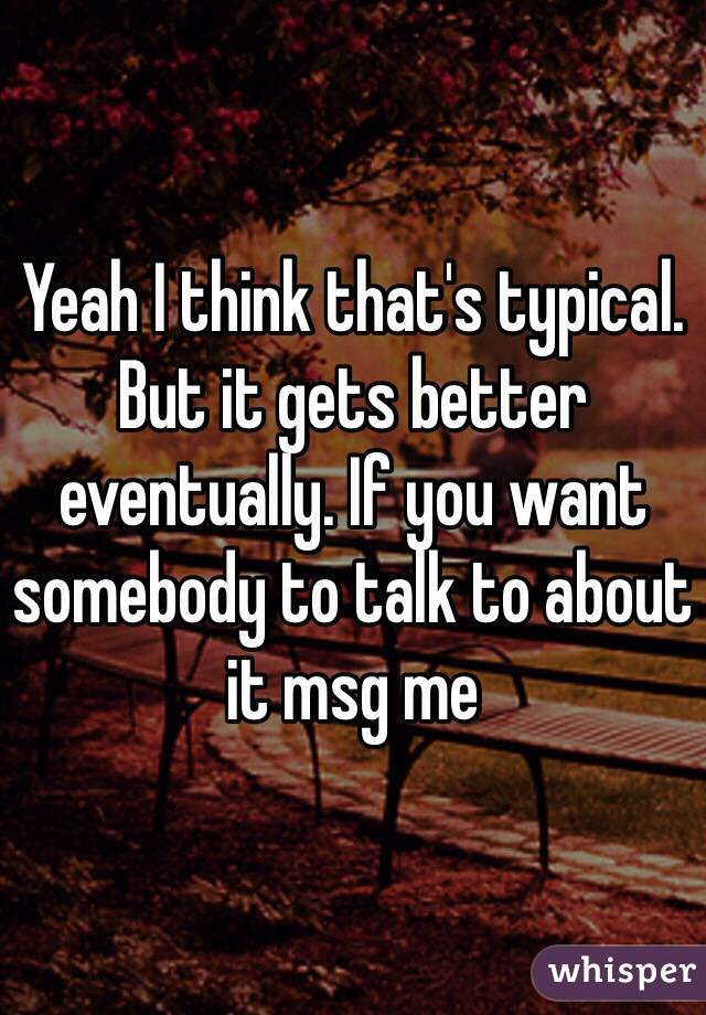 Yeah I think that's typical. But it gets better eventually. If you want somebody to talk to about it msg me