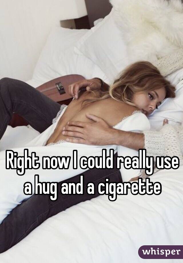 Right now I could really use a hug and a cigarette 