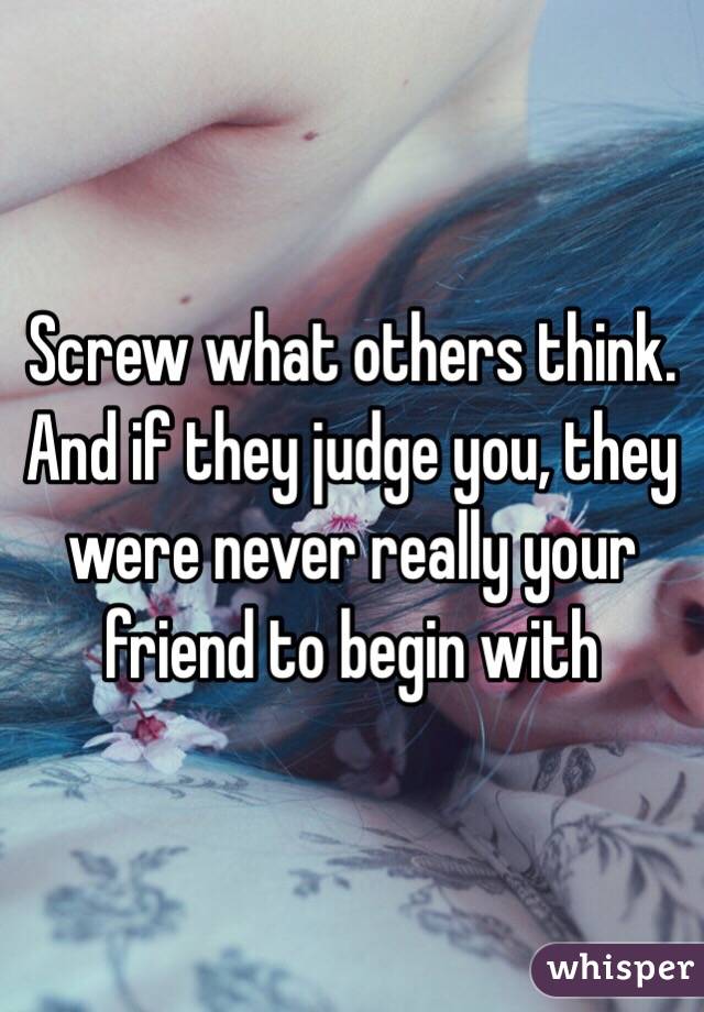 Screw what others think. And if they judge you, they were never really your friend to begin with