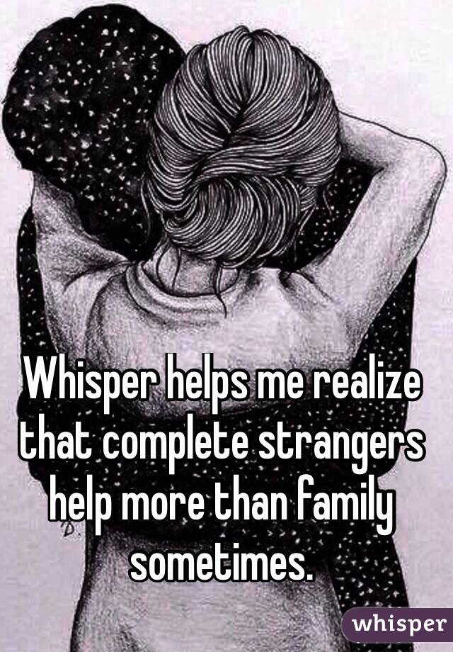 Whisper helps me realize that complete strangers help more than family sometimes. 
