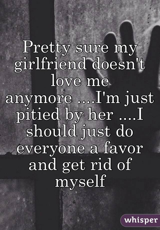 Pretty sure my girlfriend doesn't love me anymore ....I'm just pitied by her ....I should just do everyone a favor and get rid of myself 