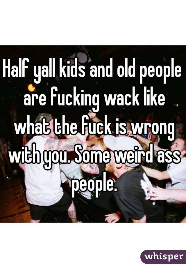 Half yall kids and old people are fucking wack like what the fuck is wrong with you. Some weird ass people.